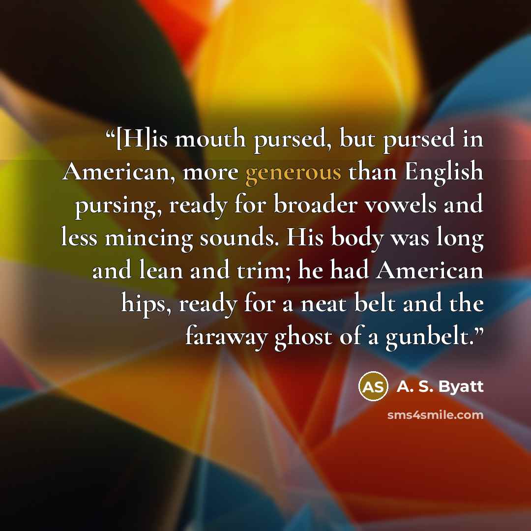 “[H]is mouth pursed, but pursed in American, more generous than English pursing, ready for broader vowels and less mincing sounds. His body was long and lean and trim; he had American hips, ready for a neat belt and the faraway ghost of a gunbelt.” quote by A. S. Byatt