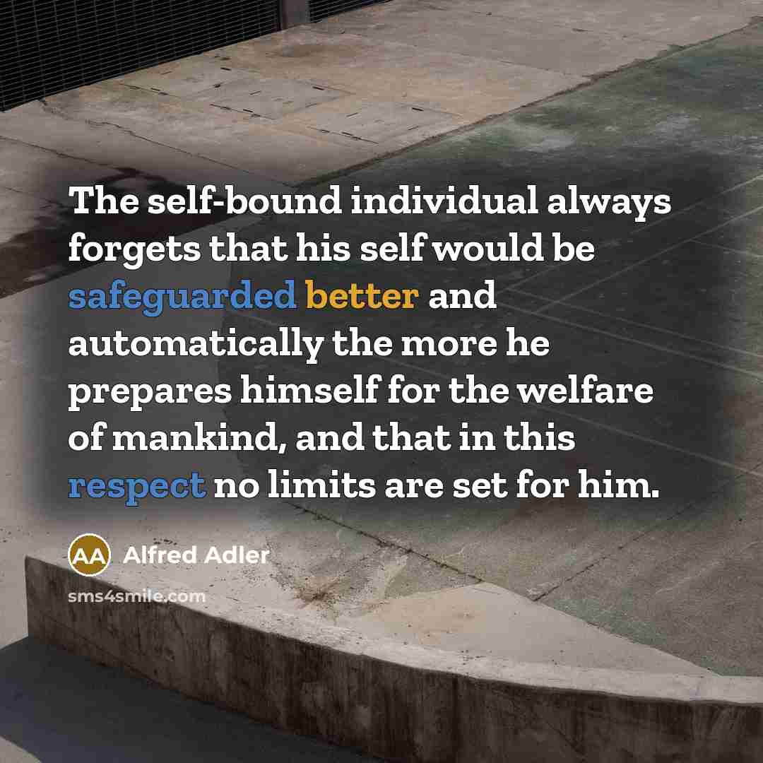 “The self-bound individual always forgets that his self would be safeguarded better and automatically the more he prepares himself for the welfare of mankind, and that in this respect no limits are set for him.” quote by Alfred Adler