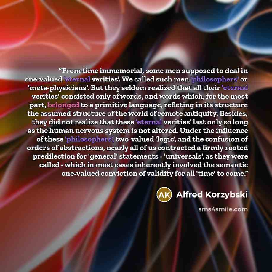 “From time immemorial, some men supposed to deal in one-valued 'eternal verities'. We called such men 'philosophers' or 'meta-physicians'. But they seldom realized that all their 'eternal verities' consisted only of words, and words which, for the most part, belonged to a primitive language…” quote by Alfred Korzybski