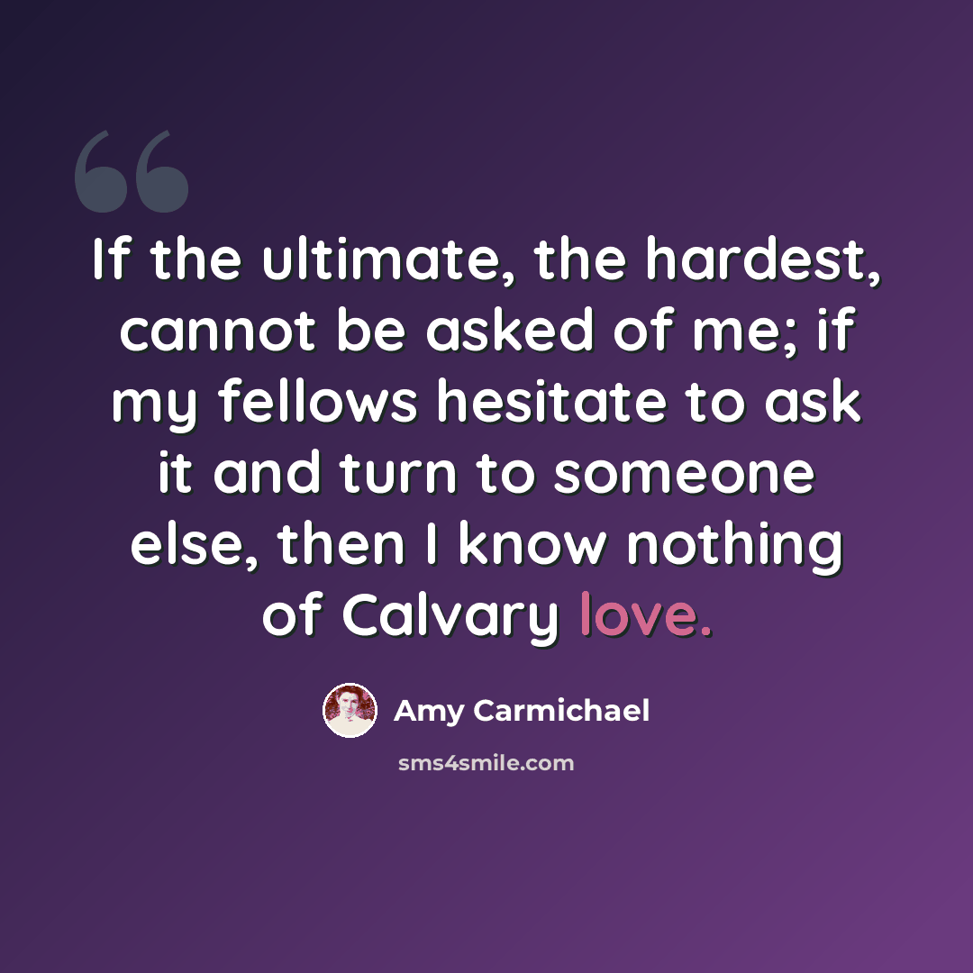 “If the ultimate, the hardest, cannot be asked of me; if my fellows hesitate to ask it and turn to someone else, then I know nothing of Calvary love.” quote by Amy Carmichael