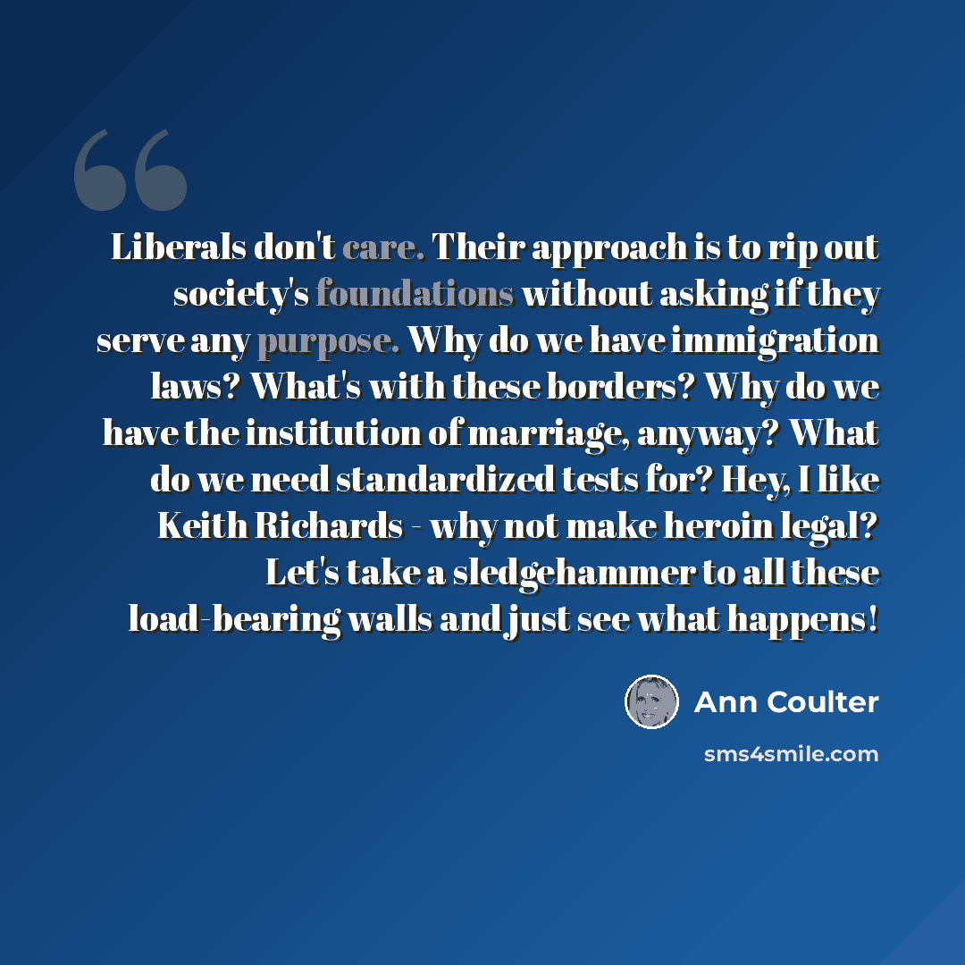 “Liberals don't care. Their approach is to rip out society's foundations without asking if they serve any purpose. Why do we have immigration laws? What's with these borders? Why do we have the institution of marriage, anyway? What do we need standardized tests for? Hey, I like Keith Richards - why…” quote by Ann Coulter