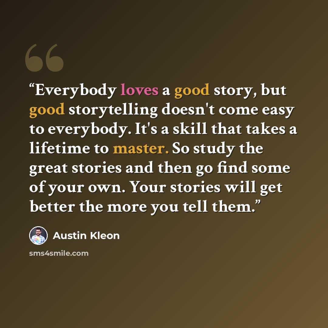 “Everybody loves a good story, but good storytelling doesn't come easy to everybody. It's a skill that takes a lifetime to master. So study the great stories and then go find some of your own. Your stories will get better the more you tell them.” quote by Austin Kleon