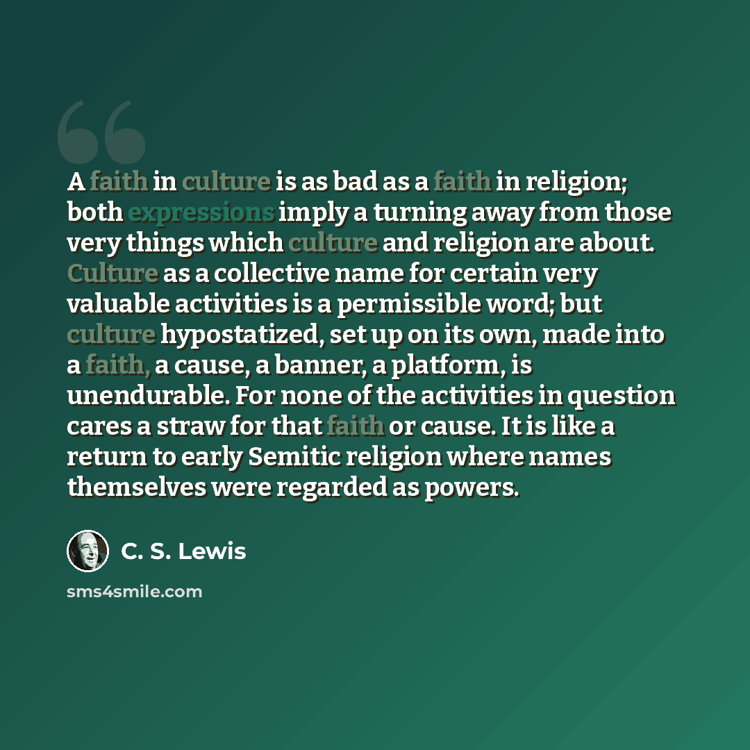 “A faith in culture is as bad as a faith in religion; both expressions imply a turning away from those very things which culture and religion are about. Culture as a collective name for certain very valuable activities is a permissible word; but culture hypostatized, set up on its own, made into a…” quote by C. S. Lewis