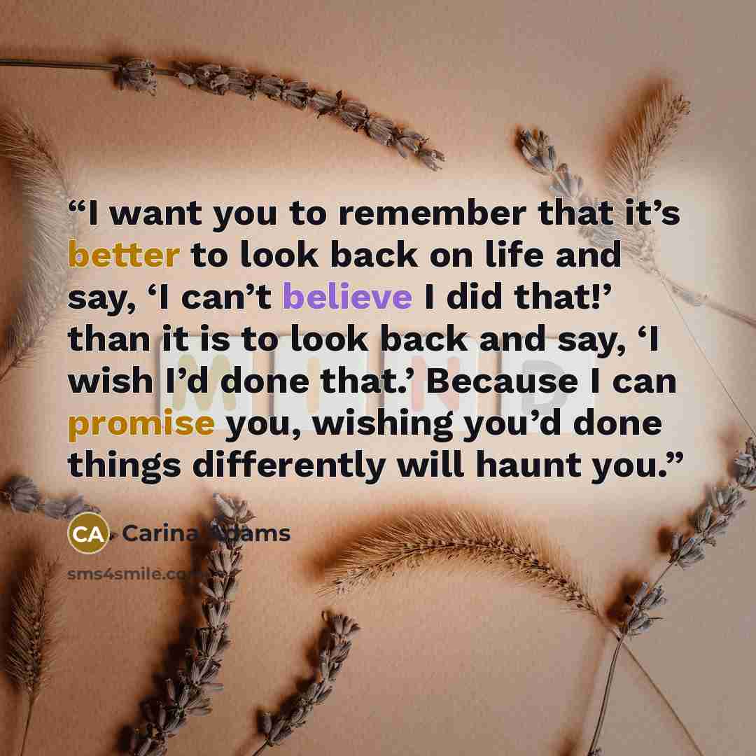 “I want you to remember that it’s better to look back on life and say, ‘I can’t believe I did that!’ than it is to look back and say, ‘I wish I’d done that.’ Because I can promise you, wishing you’d done things differently will haunt you.” quote by Carina Adams