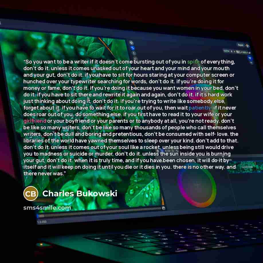 “So you want to be a writer if it doesn’t come bursting out of you in spite of everything, don’t do it. unless it comes unasked out of your heart and your mind and your mouth and your gut, don’t do it. if you have to sit for hours staring at your computer screen or hunched over your typewriter…” quote by Charles Bukowski