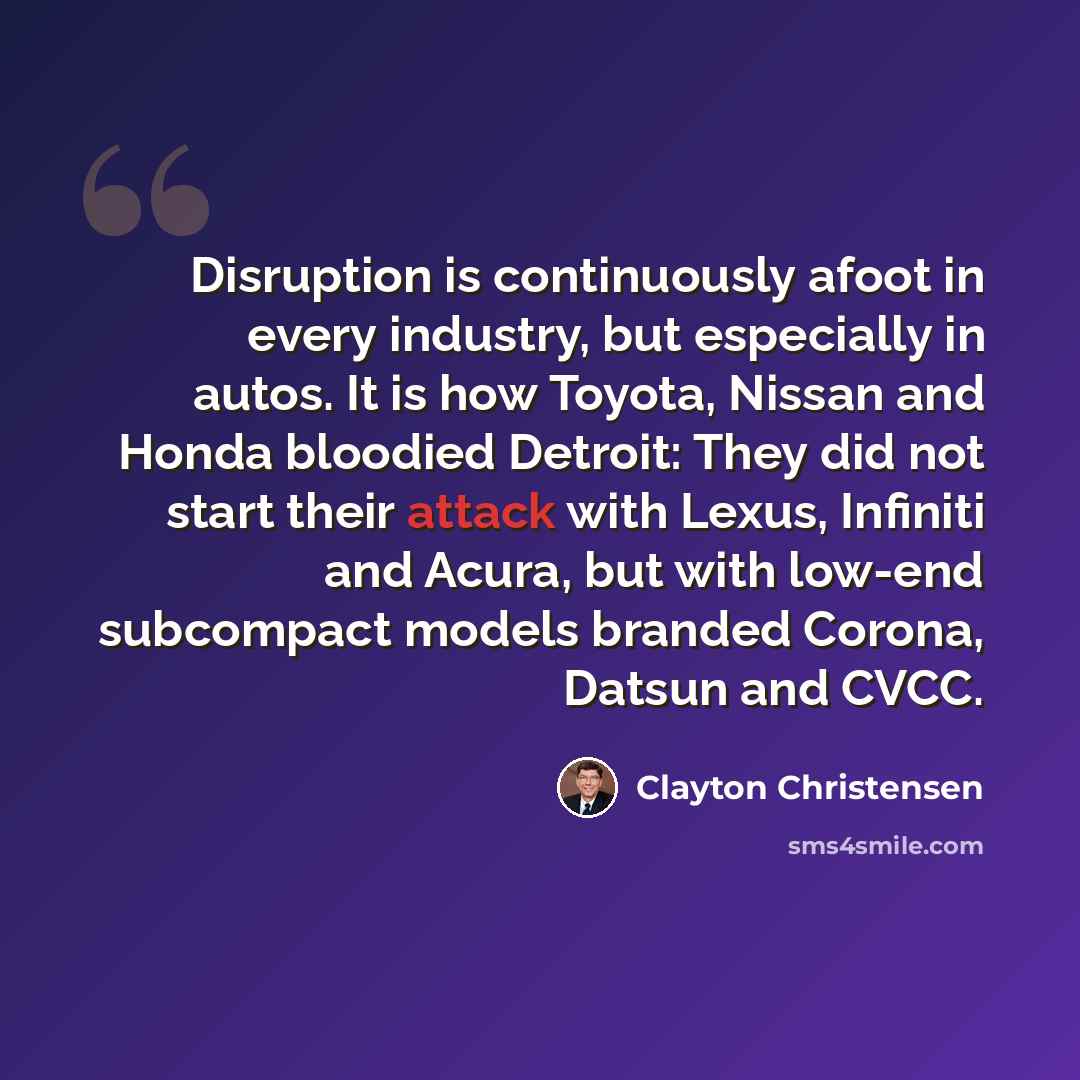 “Disruption is continuously afoot in every industry, but especially in autos. It is how Toyota, Nissan and Honda bloodied Detroit: They did not start their attack with Lexus, Infiniti and Acura, but with low-end subcompact models branded Corona, Datsun and CVCC.” quote by Clayton Christensen