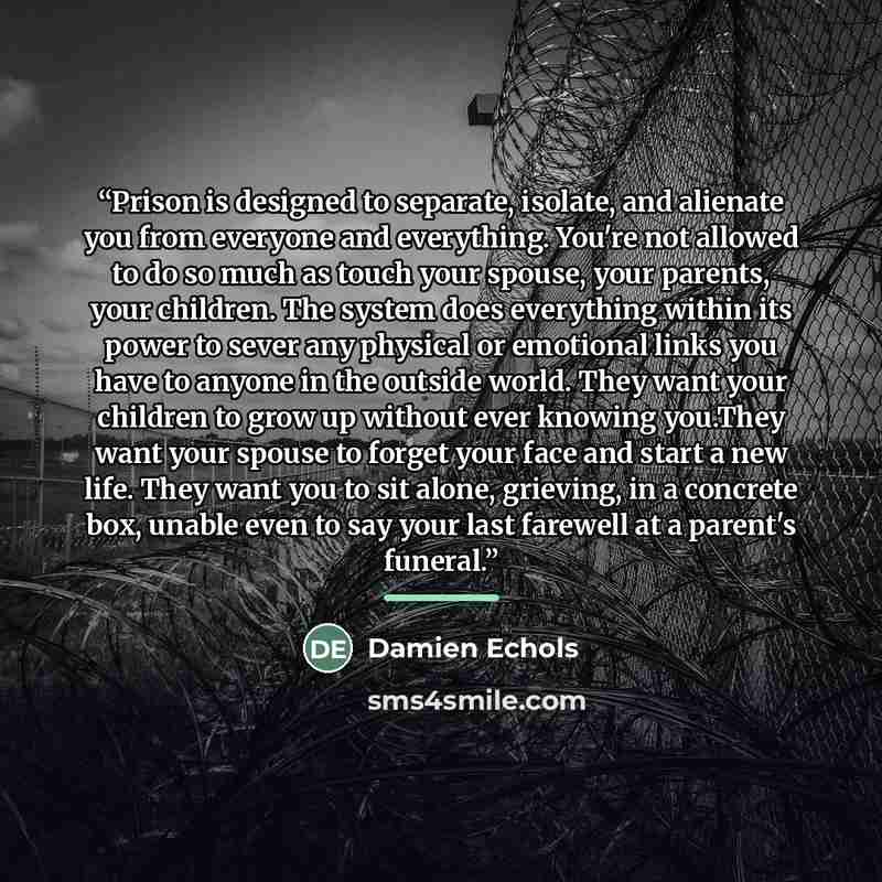 “Prison is designed to separate, isolate, and alienate you from everyone and everything. You're not allowed to do so much as touch your spouse, your parents, your children. The system does everything within its power to sever any physical or emotional links you have to anyone in the outside world…” quote by Damien Echols