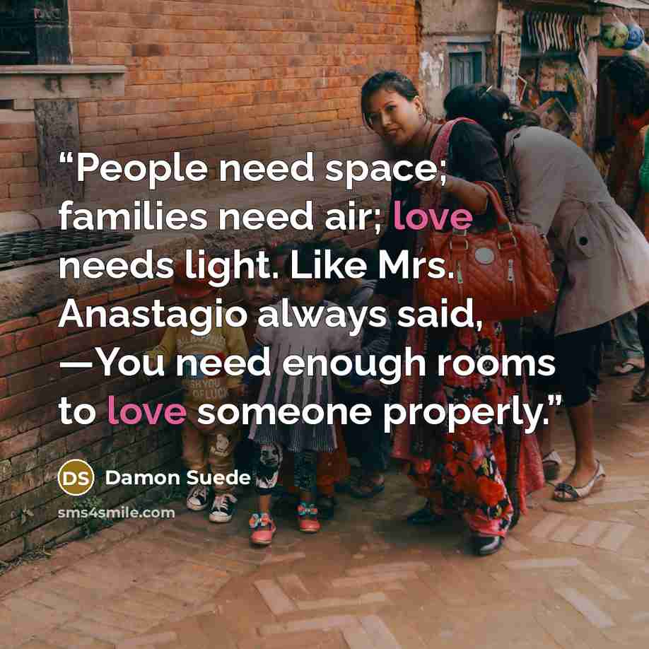 “People need space; families need air; love needs light. Like Mrs. Anastagio always said, ―You need enough rooms to love someone properly.” quote by Damon Suede