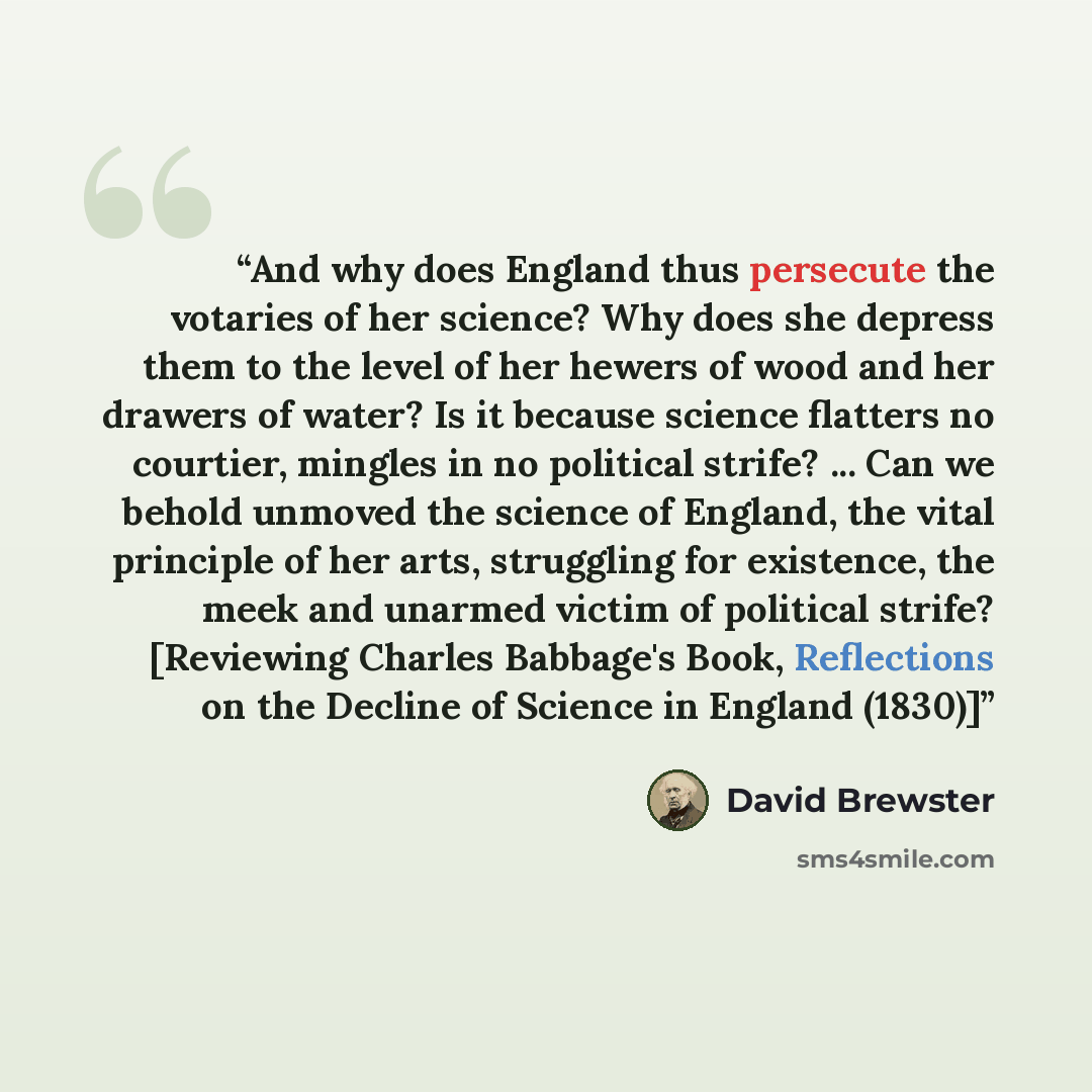 “And why does England thus persecute the votaries of her science? Why does she depress them to the level of her hewers of wood and her drawers of water? Is it because science flatters no courtier, mingles in no political strife? ... Can we behold unmoved the science of England, the vital principle…” quote by David Brewster