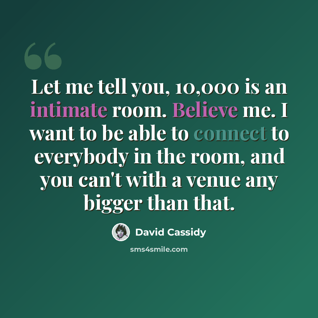 “Let me tell you, 10,000 is an intimate room. Believe me. I want to be able to connect to everybody in the room, and you can't with a venue any bigger than that.” quote by David Cassidy