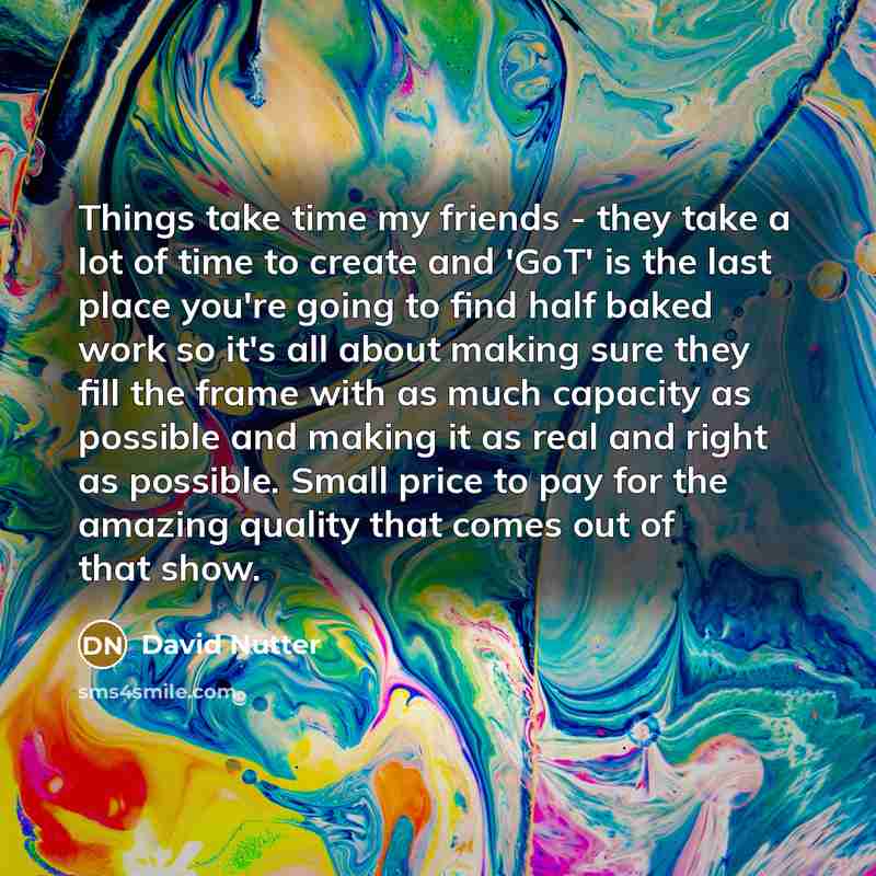 “Things take time my friends - they take a lot of time to create and 'GoT' is the last place you're going to find half baked work so it's all about making sure they fill the frame with as much capacity as possible and making it as real and right as possible. Small price to pay for the amazing…” quote by David Nutter
