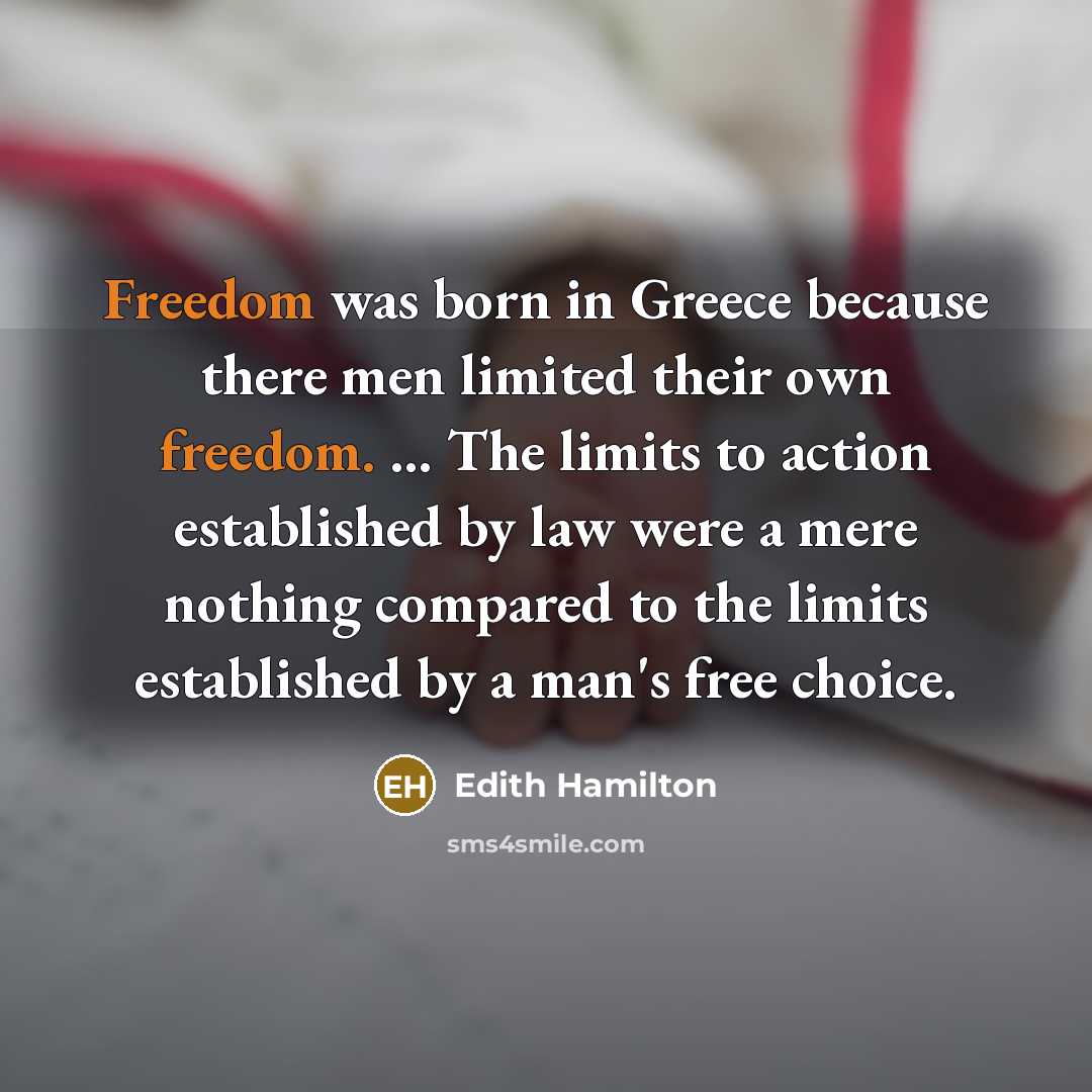 “Freedom was born in Greece because there men limited their own freedom. ... The limits to action established by law were a mere nothing compared to the limits established by a man's free choice.” quote by Edith Hamilton