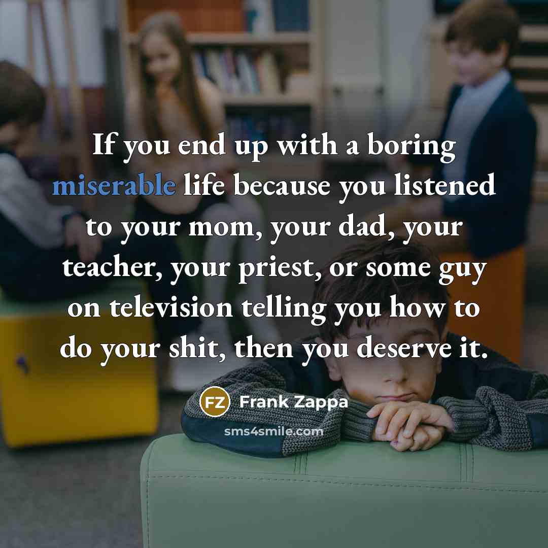 “If you end up with a boring miserable life because you listened to your mom, your dad, your teacher, your priest, or some guy on television telling you how to do your shit, then you deserve it.” quote by Frank Zappa