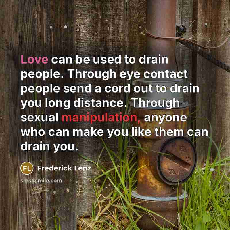 “Love can be used to drain people. Through eye contact people send a cord out to drain you long distance. Through sexual manipulation, anyone who can make you like them can drain you.” quote by Frederick Lenz