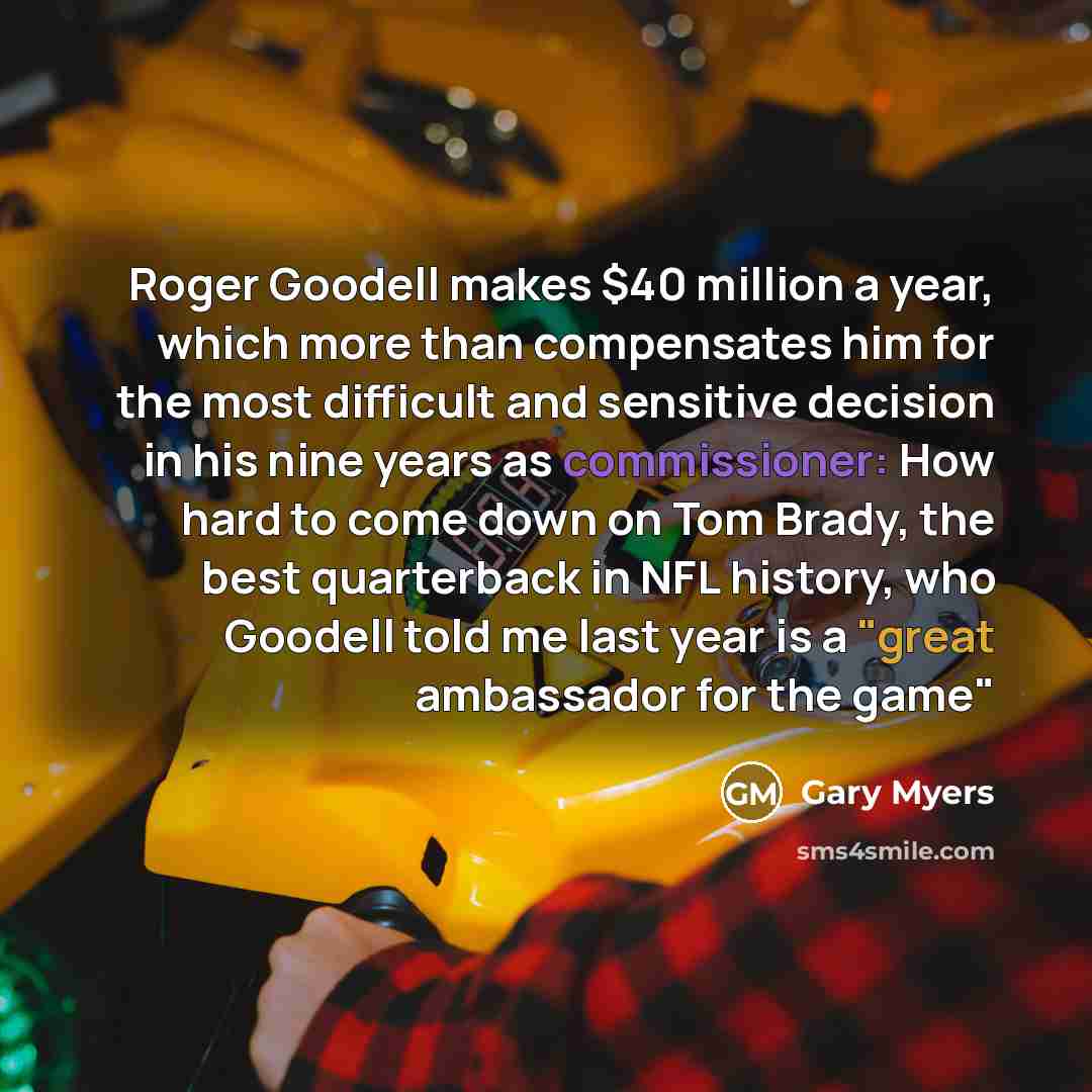 “Roger Goodell makes $40 million a year, which more than compensates him for the most difficult and sensitive decision in his nine years as commissioner: How hard to come down on Tom Brady, the best quarterback in NFL history, who Goodell told me last year is a "great ambassador for the game"” quote by Gary Myers