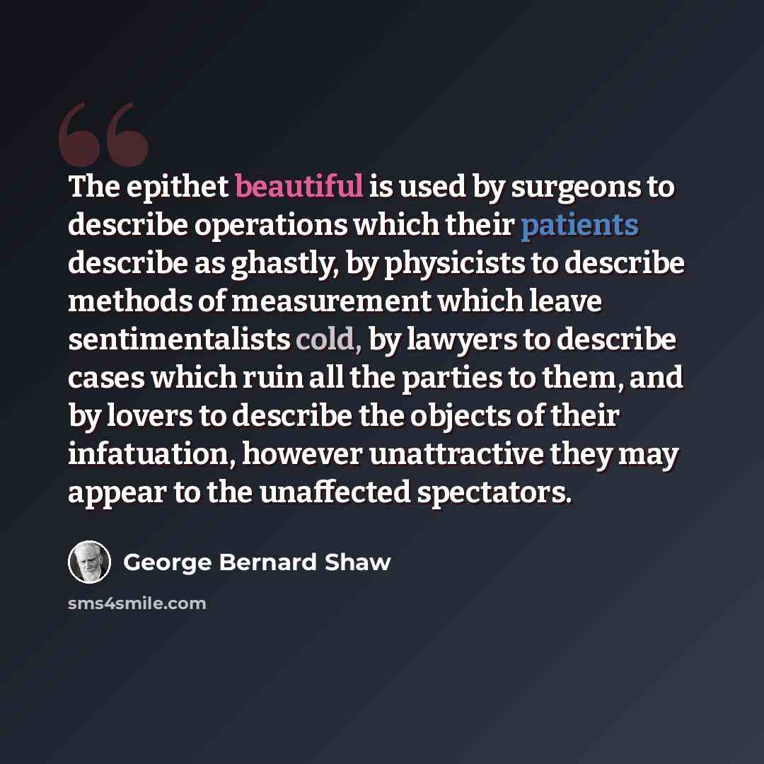“The epithet beautiful is used by surgeons to describe operations which their patients describe as ghastly, by physicists to describe methods of measurement which leave sentimentalists cold, by lawyers to describe cases which ruin all the parties to them, and by lovers to describe the objects of…” quote by George Bernard Shaw