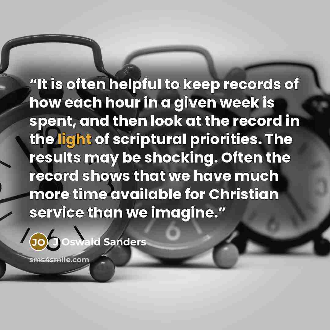 “It is often helpful to keep records of how each hour in a given week is spent, and then look at the record in the light of scriptural priorities. The results may be shocking. Often the record shows that we have much more time available for Christian service than we imagine.” quote by J Oswald Sanders