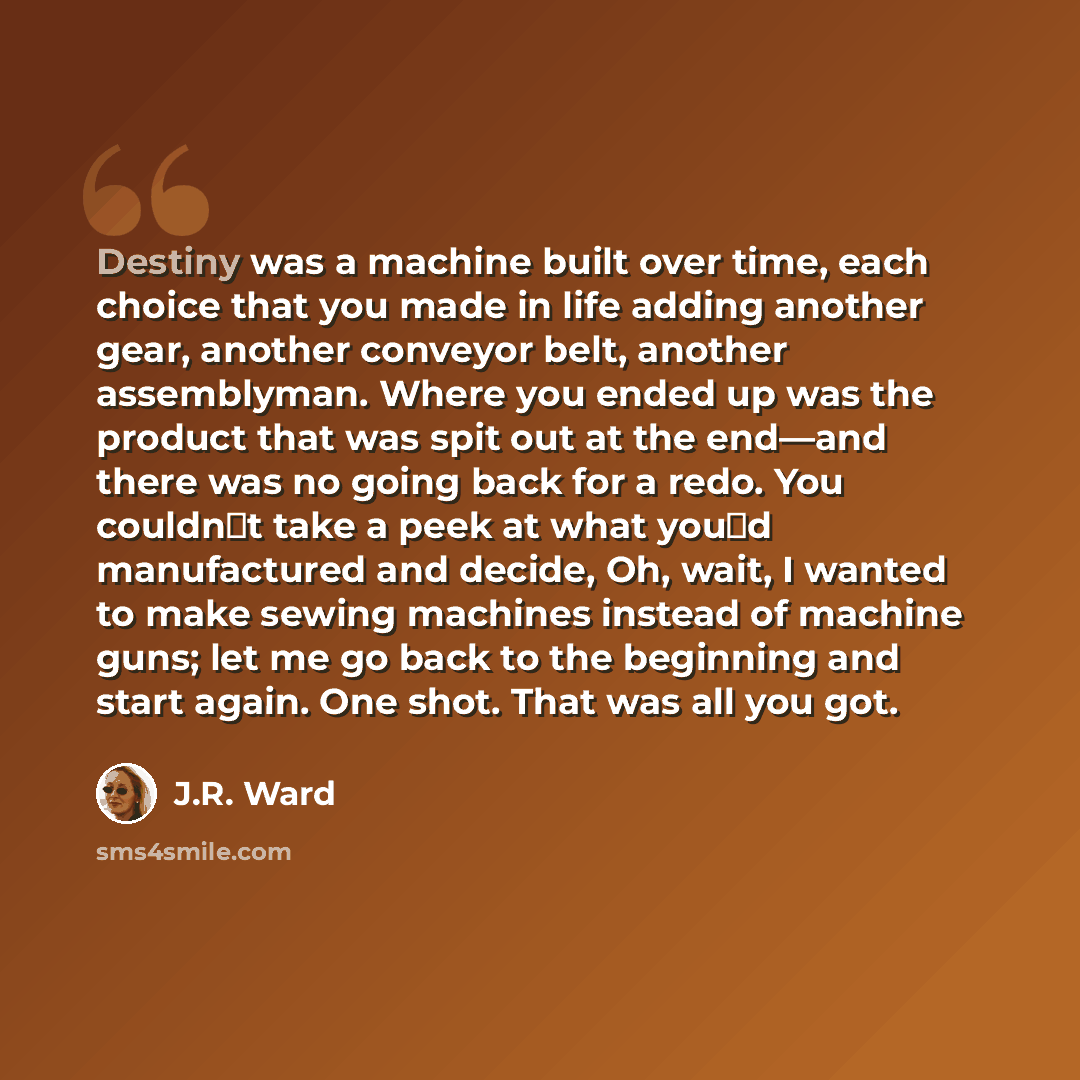 “Destiny was a machine built over time, each choice that you made in life adding another gear, another conveyor belt, another assemblyman. Where you ended up was the product that was spit out at the end—and there was no going back for a redo. You couldn‟t take a peek at what you‟d manufactured and…” quote by J.R. Ward