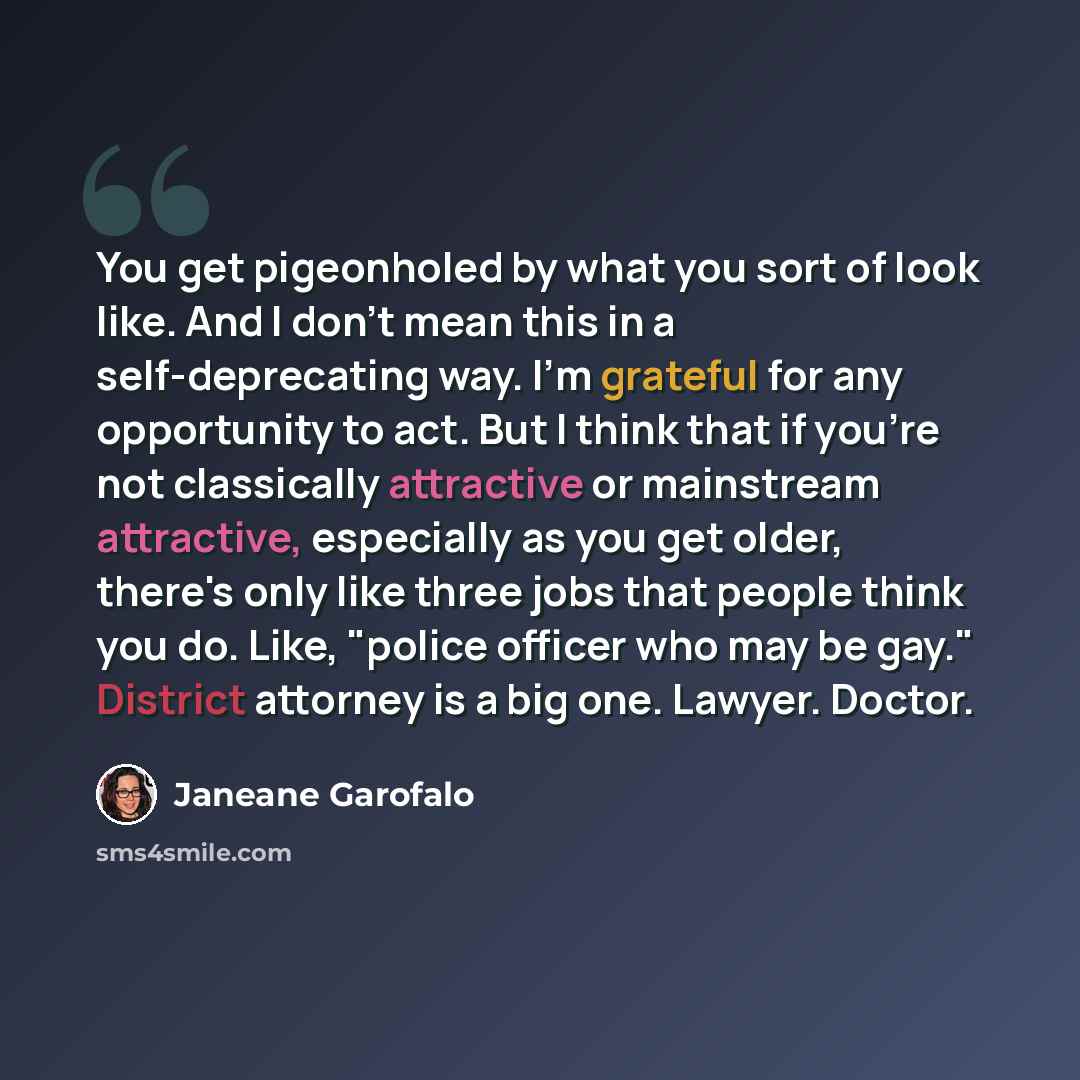 “You get pigeonholed by what you sort of look like. And I don't mean this in a self-deprecating way. I'm grateful for any opportunity to act. But I think that if you're not classically attractive or mainstream attractive, especially as you get older, there's only like three jobs that people think…” quote by Janeane Garofalo
