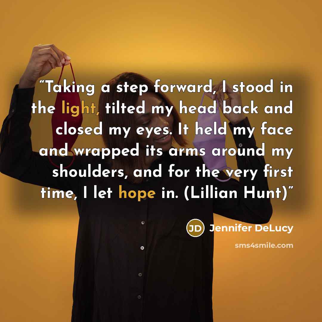“Taking a step forward, I stood in the light, tilted my head back and closed my eyes. It held my face and wrapped its arms around my shoulders, and for the very first time, I let hope in. (Lillian Hunt)” quote by Jennifer DeLucy