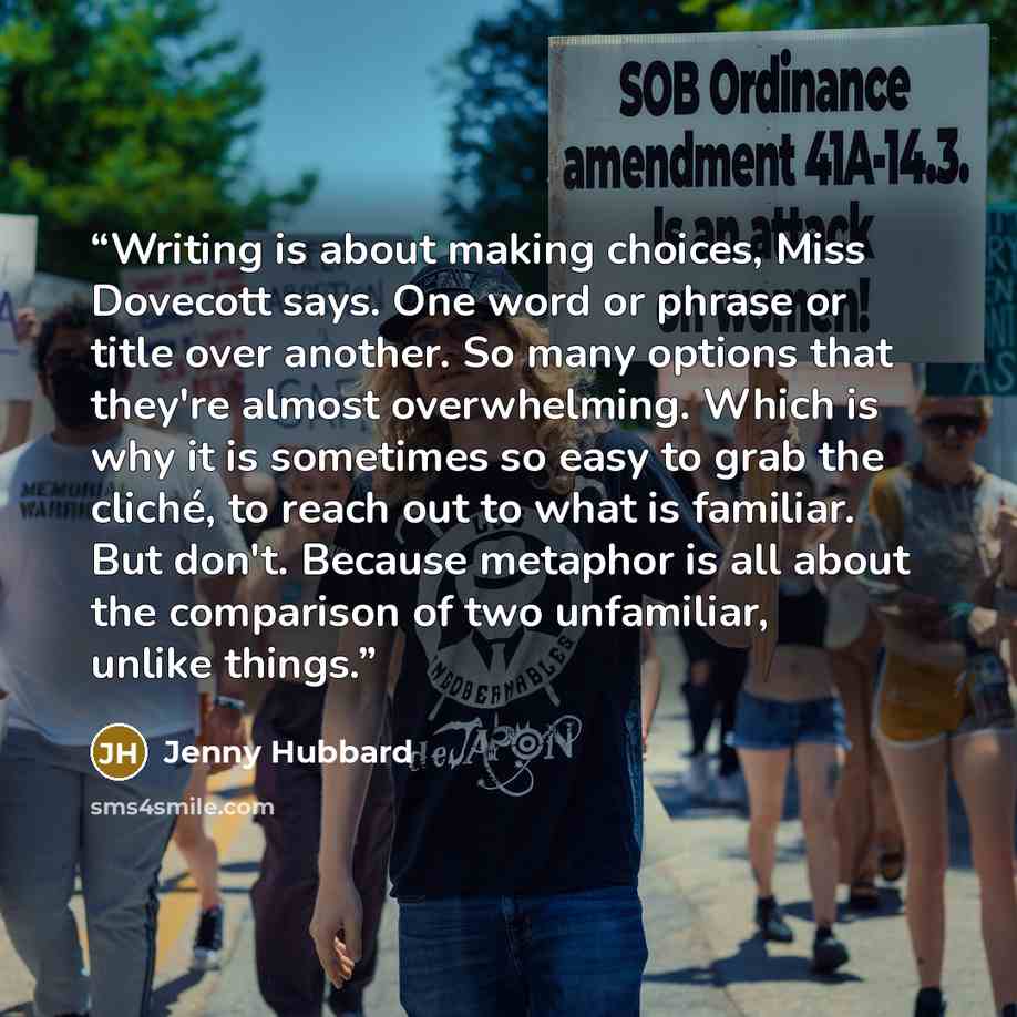 “Writing is about making choices, Miss Dovecott says. One word or phrase or title over another. So many options that they're almost overwhelming. Which is why it is sometimes so easy to grab the cliché, to reach out to what is familiar. But don't. Because metaphor is all about the comparison of two…” quote by Jenny Hubbard