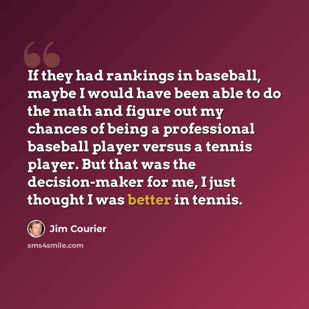 “If they had rankings in baseball, maybe I would have been able to do the math and figure out my chances of being a professional baseball player versus a tennis player. But that was the decision-maker for me, I just thought I was better in tennis.” quote by Jim Courier