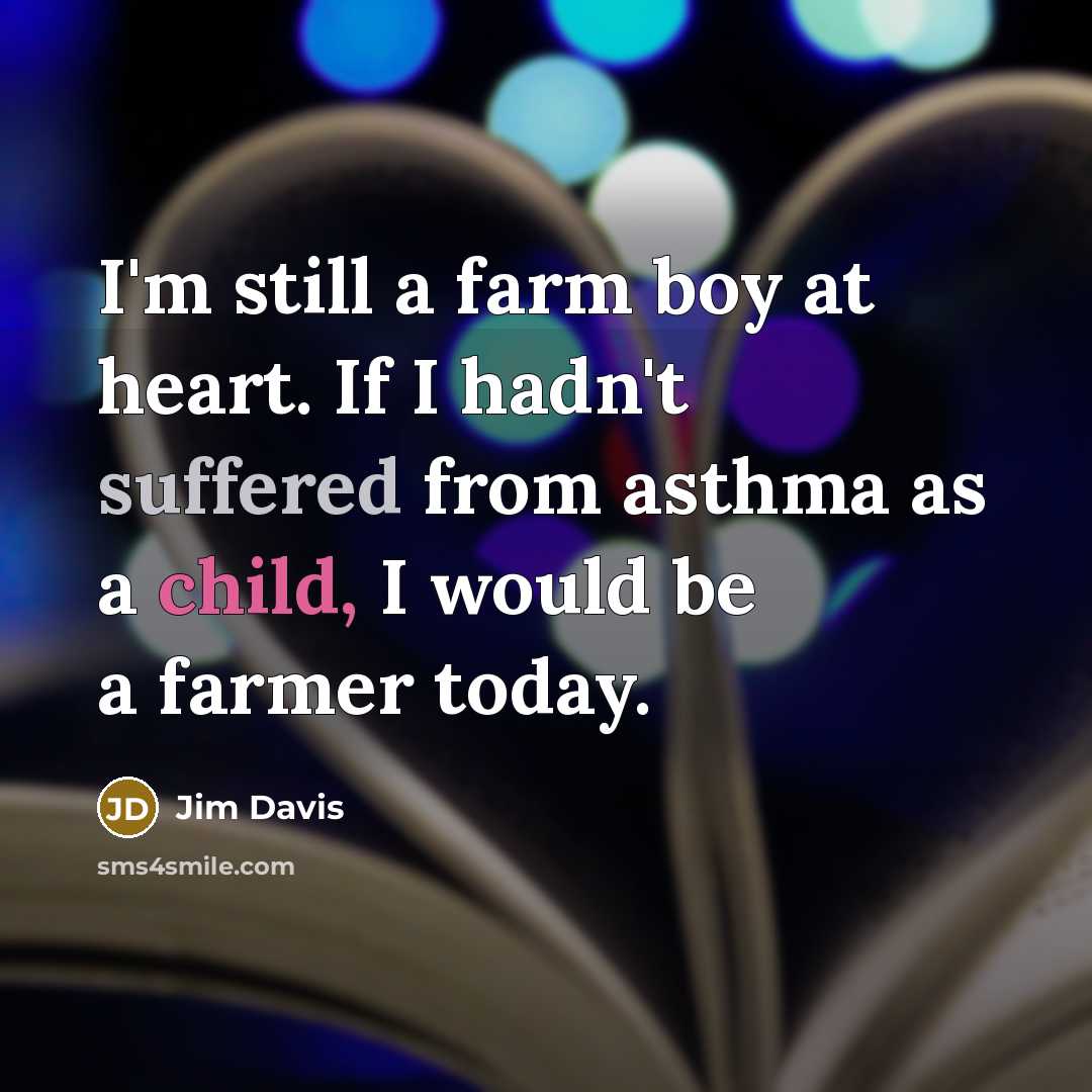 “I'm still a farm boy at heart. If I hadn't suffered from asthma as a child, I would be a farmer today.” quote by Jim Davis