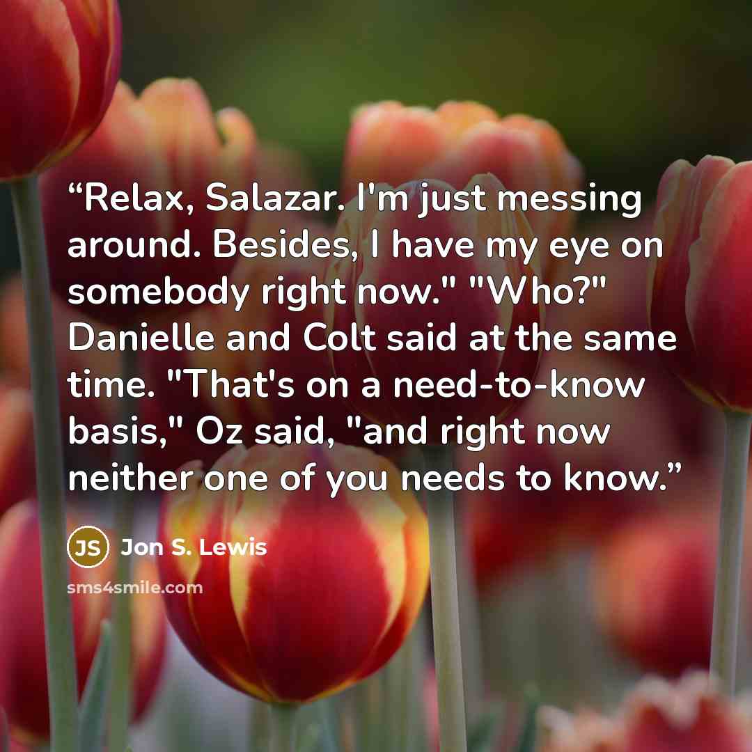 “Relax, Salazar. I'm just messing around. Besides, I have my eye on somebody right now." "Who?" Danielle and Colt said at the same time. "That's on a need-to-know basis," Oz said, "and right now neither one of you needs to know.” quote by Jon S. Lewis