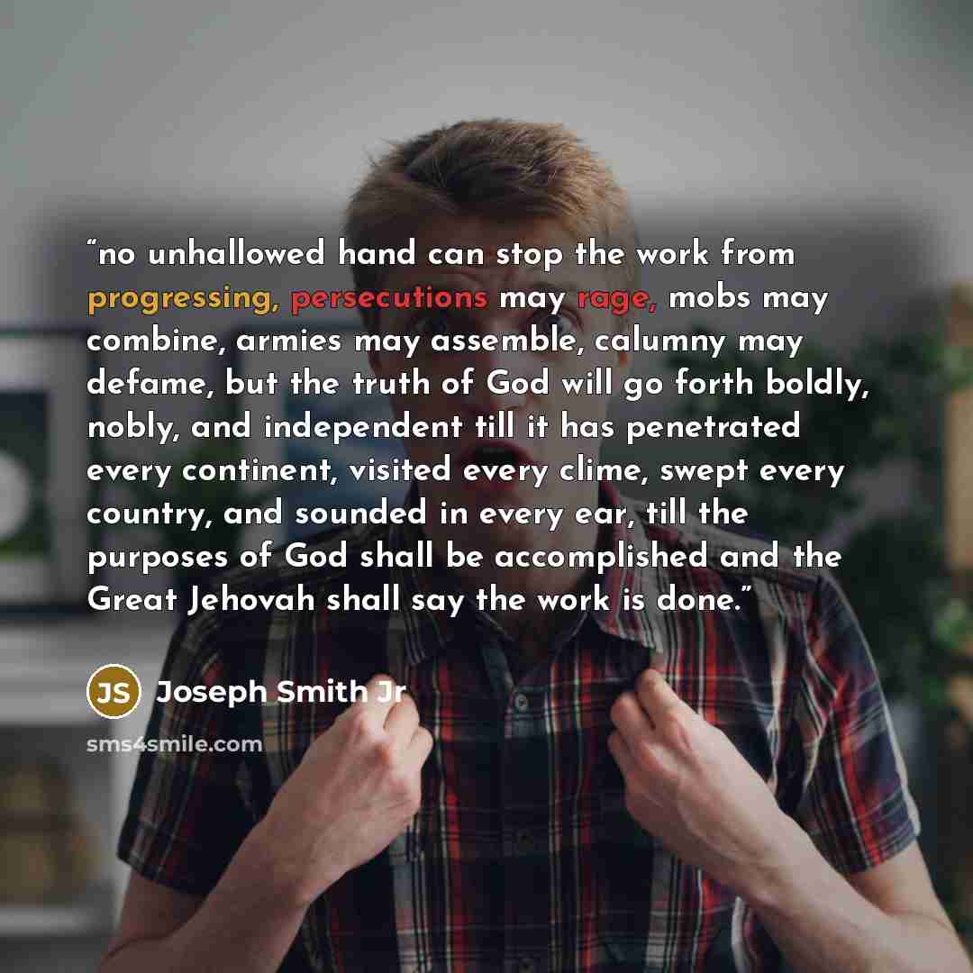 “no unhallowed hand can stop the work from progressing, persecutions may rage, mobs may combine, armies may assemble, calumny may defame, but the truth of God will go forth boldly, nobly, and independent till it has penetrated every continent, visited every clime, swept every country, and sounded…” quote by Joseph Smith Jr