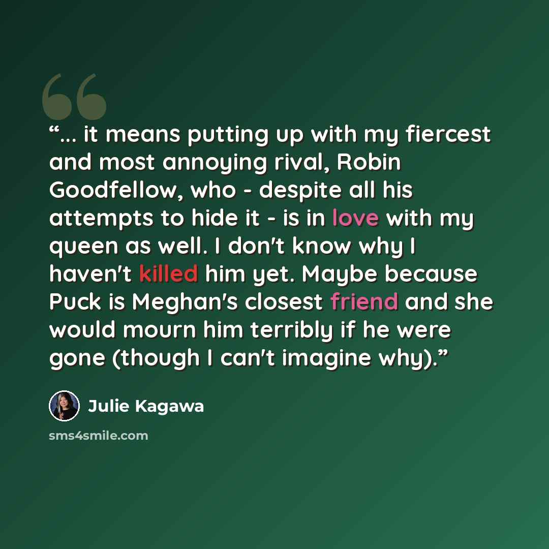 “... it means putting up with my fiercest and most annoying rival, Robin Goodfellow, who - despite all his attempts to hide it - is in love with my queen as well. I don't know why I haven't killed him yet. Maybe because Puck is Meghan's closest friend and she would mourn him terribly if he were…” quote by Julie Kagawa