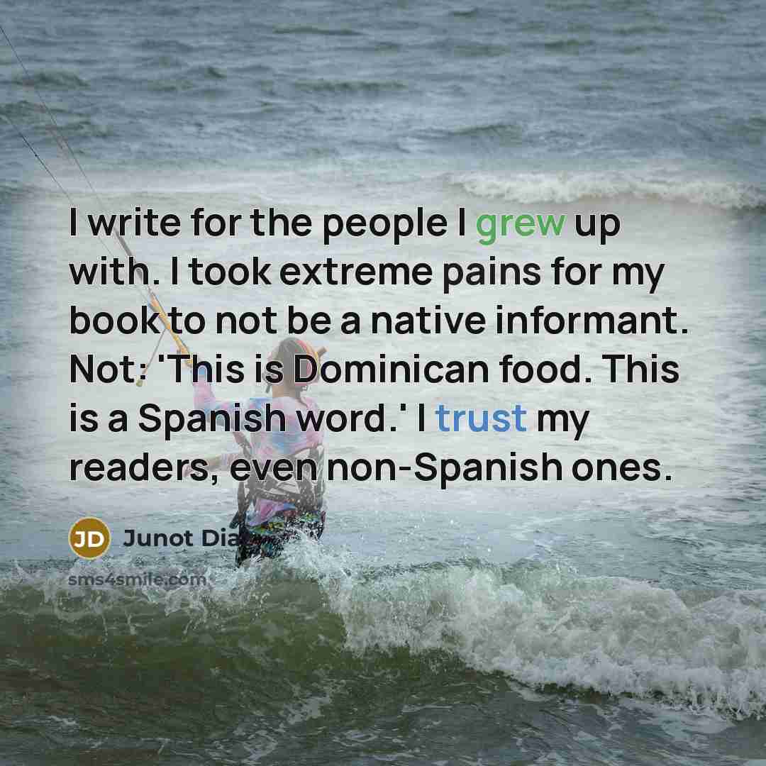 “I write for the people I grew up with. I took extreme pains for my book to not be a native informant. Not: 'This is Dominican food. This is a Spanish word.' I trust my readers, even non-Spanish ones.” quote by Junot Diaz