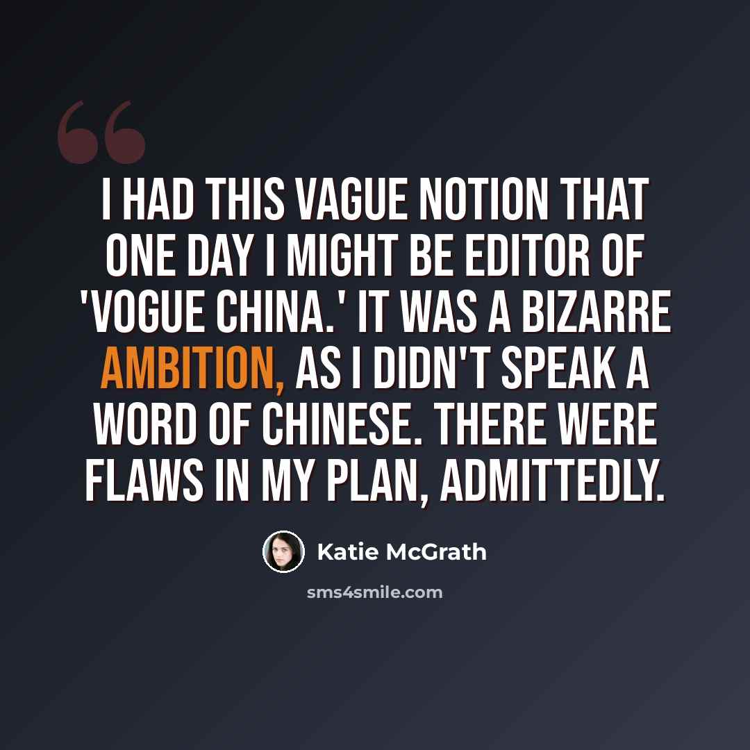 “I had this vague notion that one day I might be editor of 'Vogue China.' It was a bizarre ambition, as I didn't speak a word of Chinese. There were flaws in my plan, admittedly.” quote by Katie McGrath
