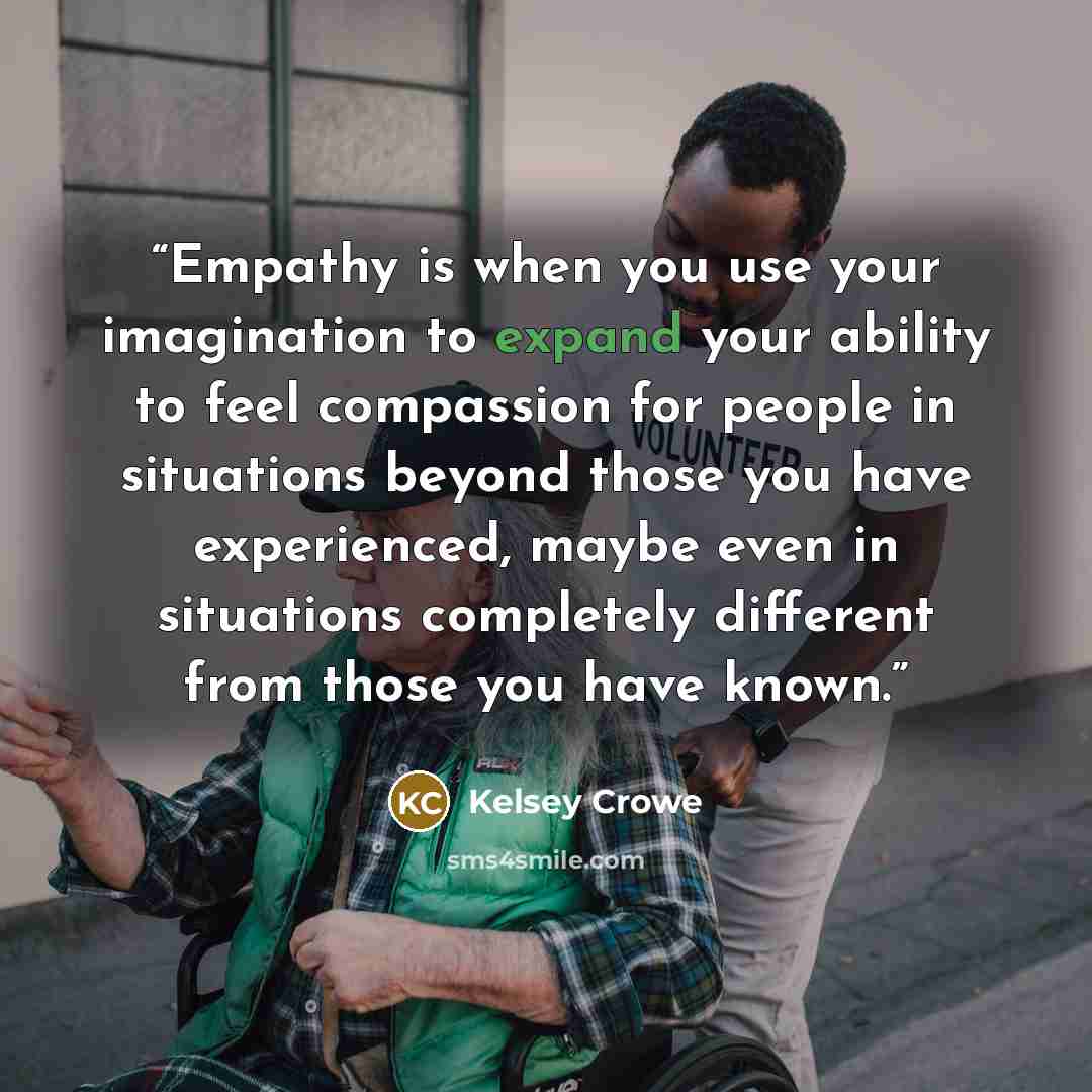 “Empathy is when you use your imagination to expand your ability to feel compassion for people in situations beyond those you have experienced, maybe even in situations completely different from those you have known.” quote by Kelsey Crowe