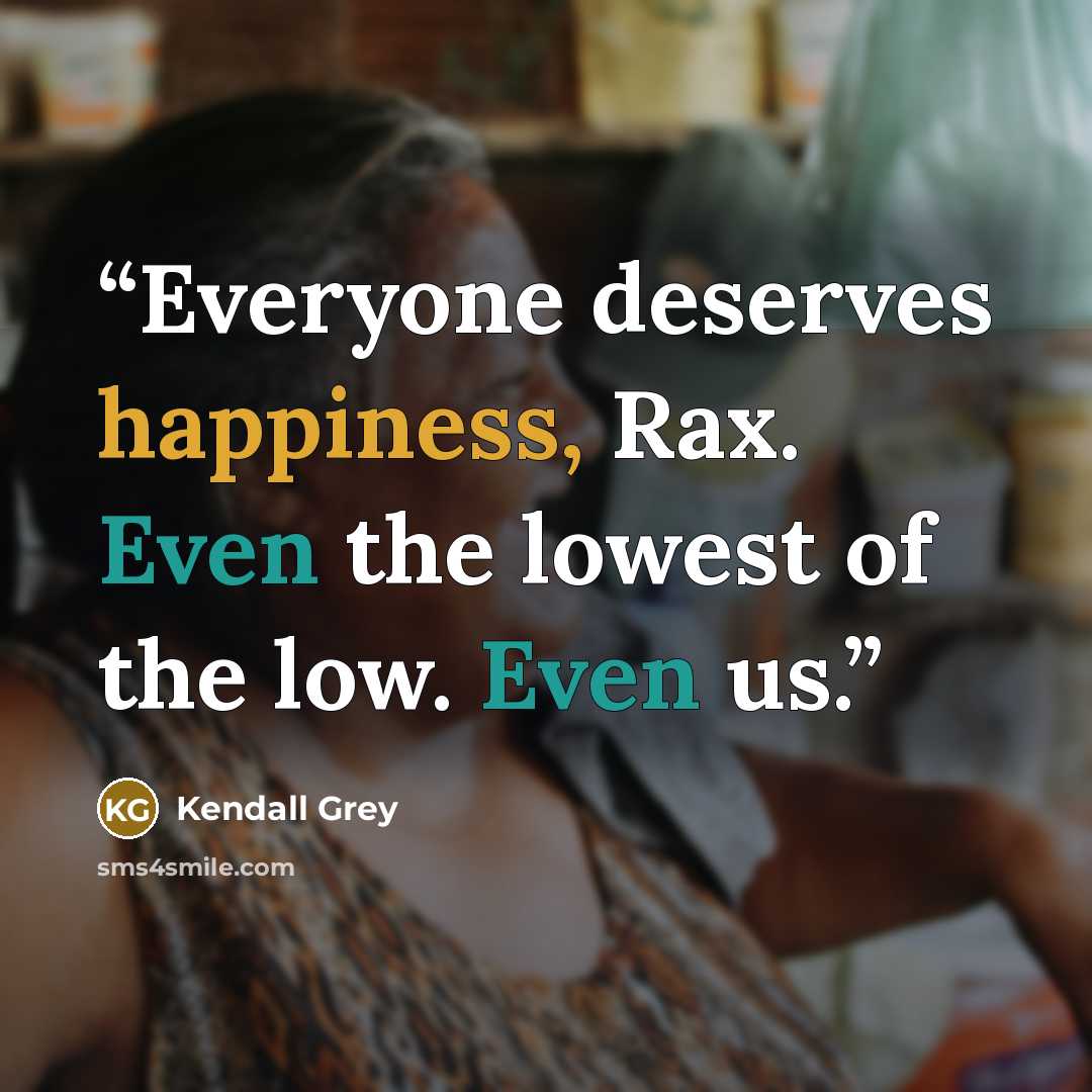 “Everyone deserves happiness, Rax. Even the lowest of the low. Even us.” quote by Kendall Grey