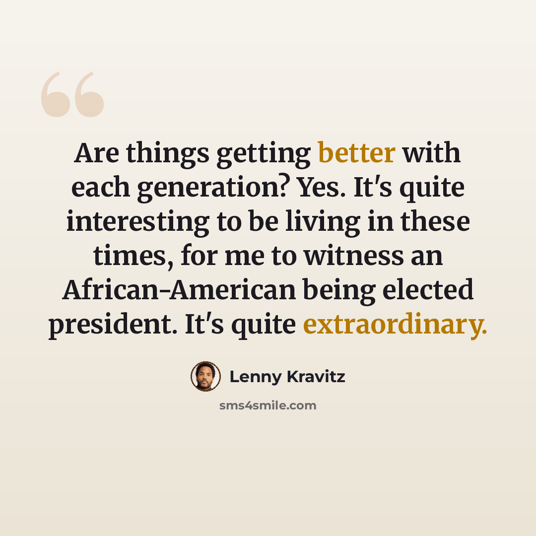 “Are things getting better with each generation? Yes. It's quite interesting to be living in these times, for me to witness an African-American being elected president. It's quite extraordinary.” quote by Lenny Kravitz