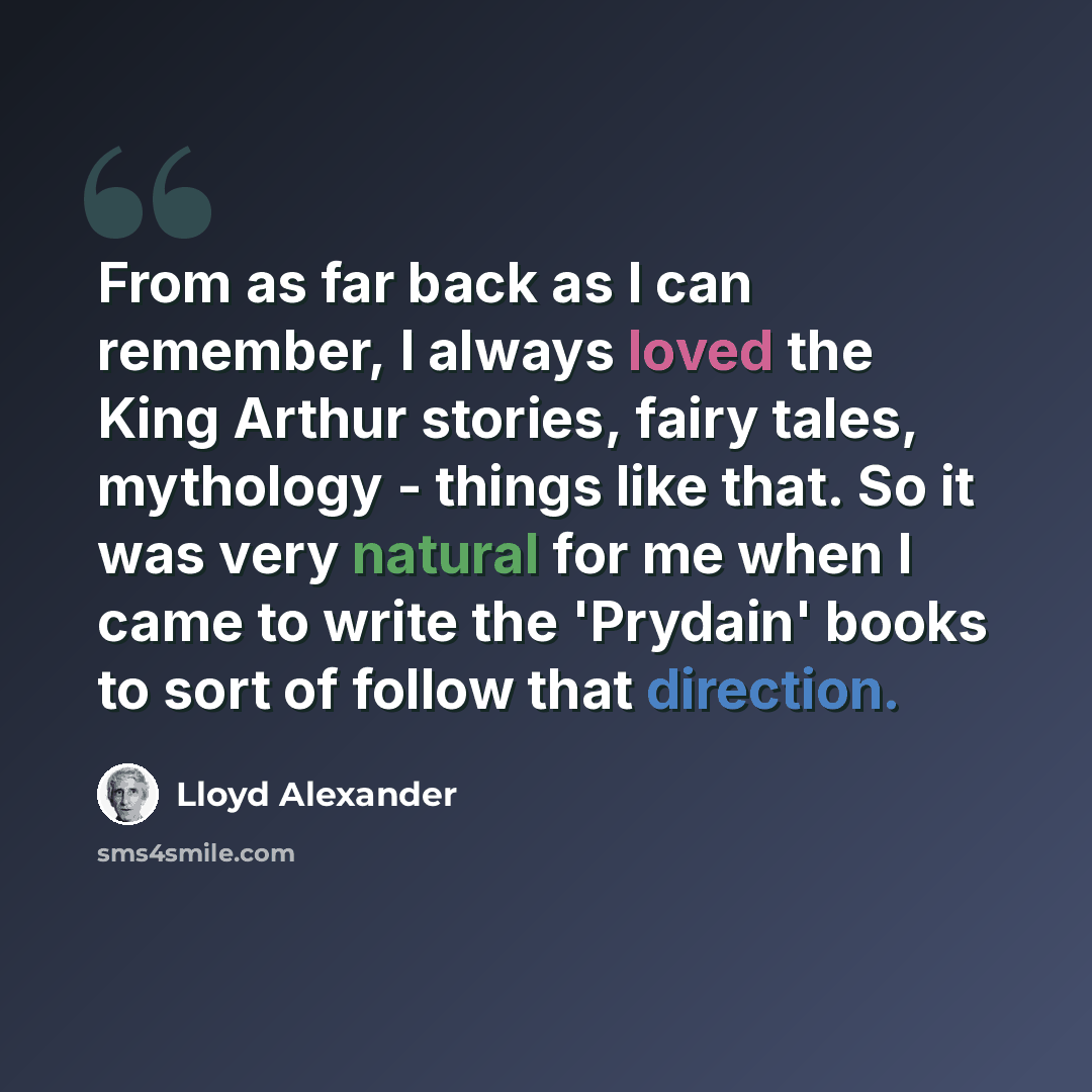 “From as far back as I can remember, I always loved the King Arthur stories, fairy tales, mythology - things like that. So it was very natural for me when I came to write the 'Prydain' books to sort of follow that direction.” quote by Lloyd Alexander