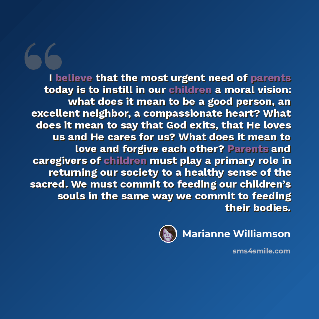 “I believe that the most urgent need of parents today is to instill in our children a moral vision: what does it mean to be a good person, an excellent neighbor, a compassionate heart? What does it mean to say that God exits, that He loves us and He cares for us? What does it mean to love and…” quote by Marianne Williamson
