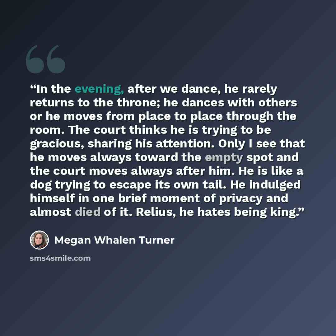 “In the evening, after we dance, he rarely returns to the throne; he dances with others or he moves from place to place through the room. The court thinks he is trying to be gracious, sharing his attention. Only I see that he moves always toward the empty spot and the court moves always after him…” quote by Megan Whalen Turner