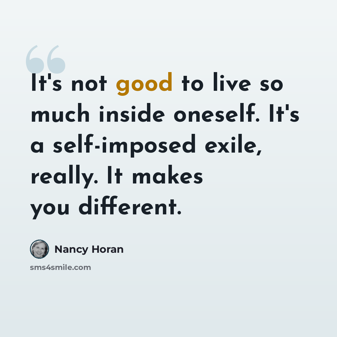 “It's not good to live so much inside oneself. It's a self-imposed exile, really. It makes you different.” quote by Nancy Horan