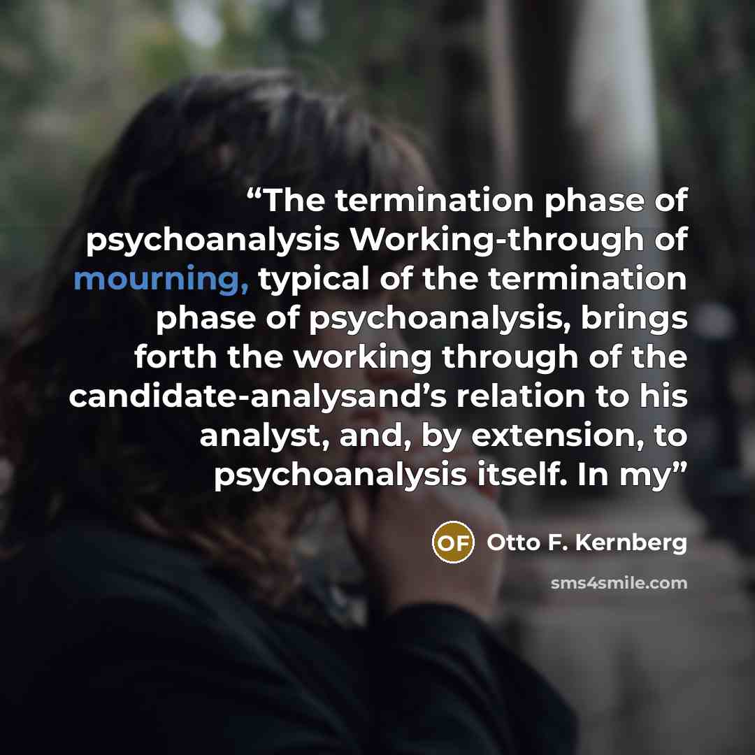 “The termination phase of psychoanalysis Working-through of mourning, typical of the termination phase of psychoanalysis, brings forth the working through of the candidate-analysand’s relation to his analyst, and, by extension, to psychoanalysis itself. In my” quote by Otto F. Kernberg