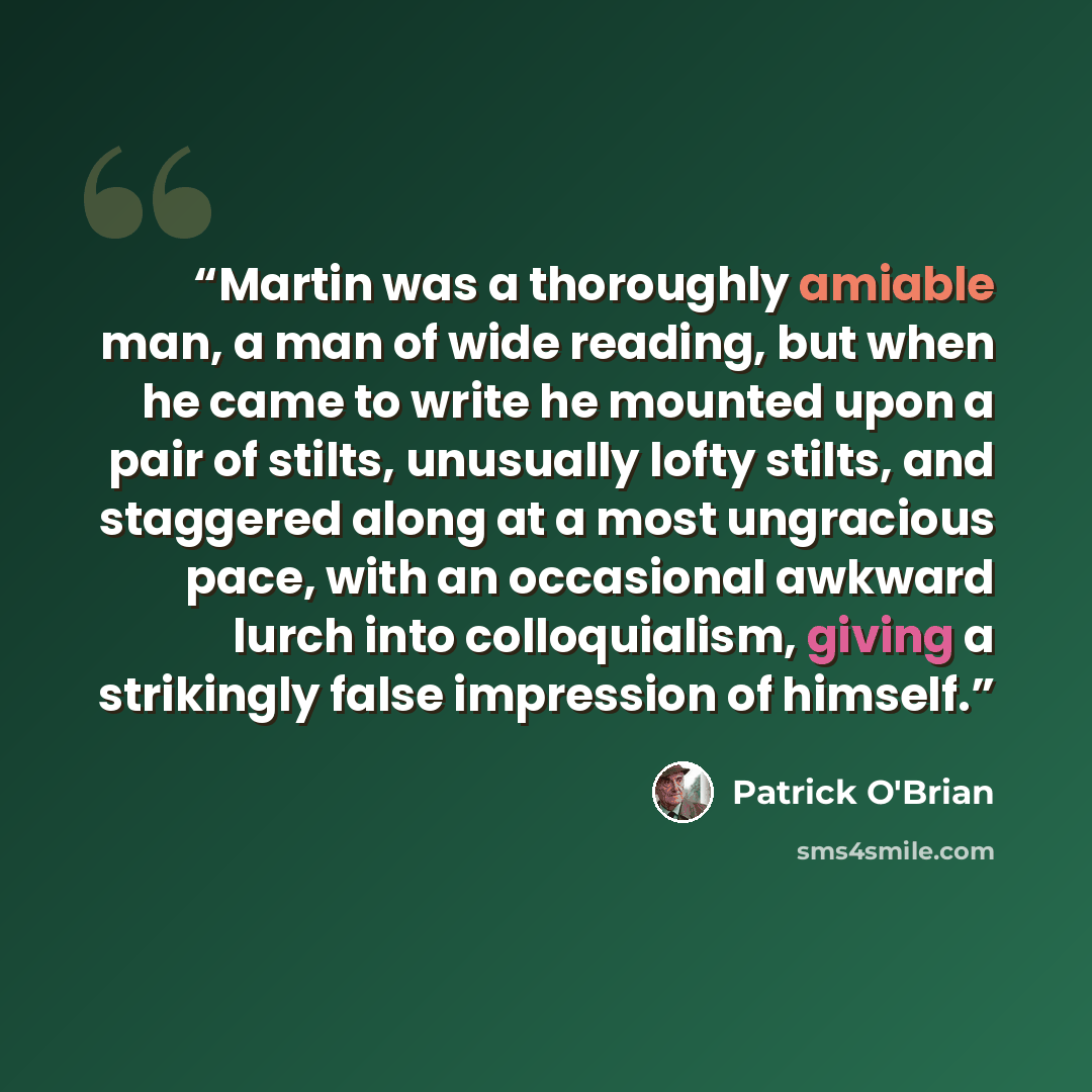 “Martin was a thoroughly amiable man, a man of wide reading, but when he came to write he mounted upon a pair of stilts, unusually lofty stilts, and staggered along at a most ungracious pace, with an occasional awkward lurch into colloquialism, giving a strikingly false impression of himself.” quote by Patrick O'Brian