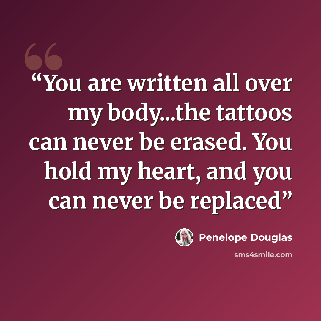 “You are written all over my body...the tattoos can never be erased. You hold my heart, and you can never be replaced” quote by Penelope Douglas