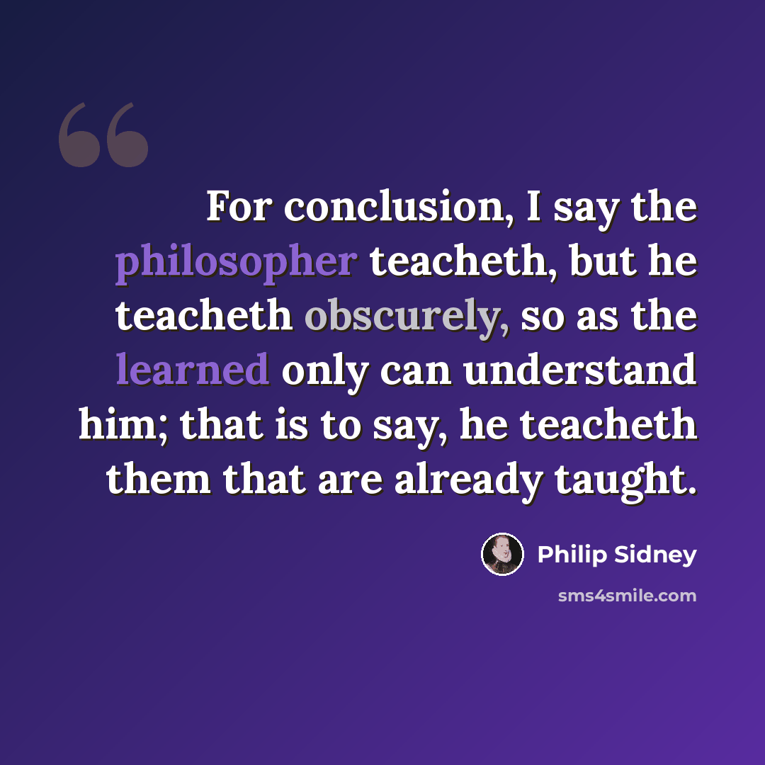 “For conclusion, I say the philosopher teacheth, but he teacheth obscurely, so as the learned only can understand him; that is to say, he teacheth them that are already taught.” quote by Philip Sidney