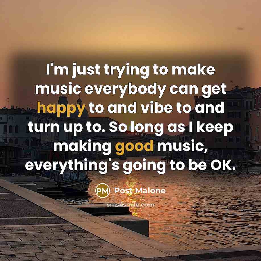“I'm just trying to make music everybody can get happy to and vibe to and turn up to. So long as I keep making good music, everything's going to be OK.” quote by Post Malone