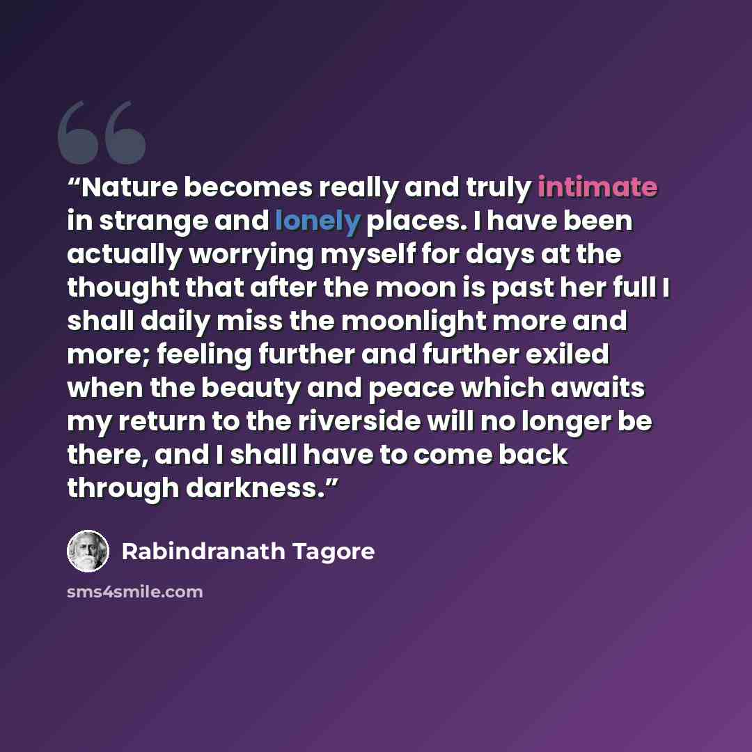 “Nature becomes really and truly intimate in strange and lonely places. I have been actually worrying myself for days at the thought that after the moon is past her full I shall daily miss the moonlight more and more; feeling further and further exiled when the beauty and peace which awaits my…” quote by Rabindranath Tagore