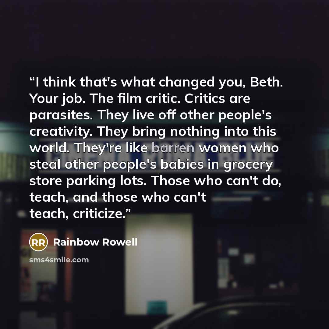 “I think that's what changed you, Beth. Your job. The film critic. Critics are parasites. They live off other people's creativity. They bring nothing into this world. They're like barren women who steal other people's babies in grocery store parking lots. Those who can't do, teach, and those who…” quote by Rainbow Rowell