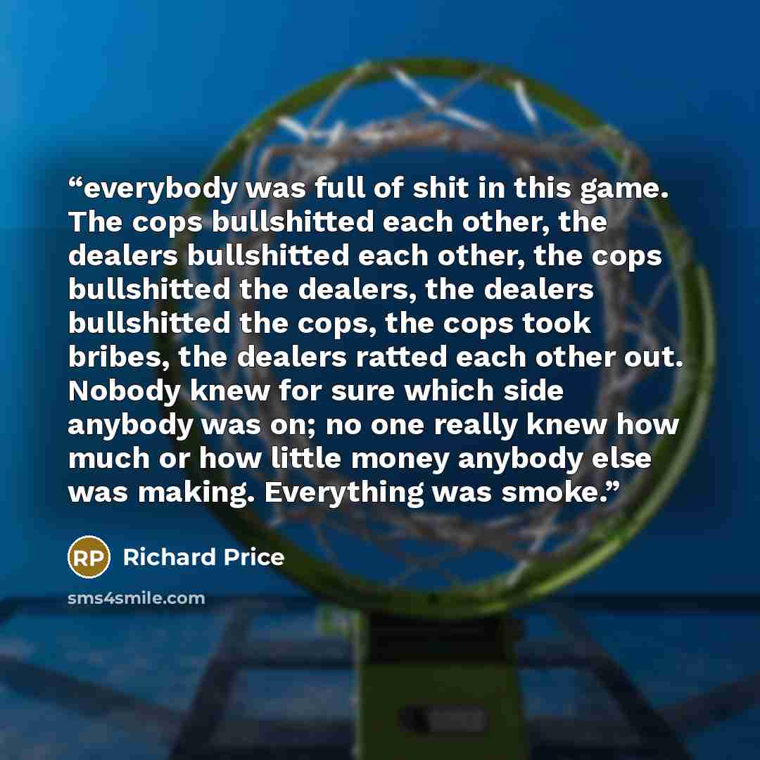 “everybody was full of shit in this game. The cops bullshitted each other, the dealers bullshitted each other, the cops bullshitted the dealers, the dealers bullshitted the cops, the cops took bribes, the dealers ratted each other out. Nobody knew for sure which side anybody was on; no one really…” quote by Richard Price