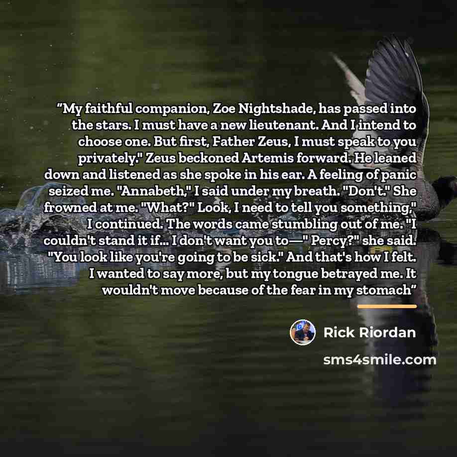 “My faithful companion, Zoe Nightshade, has passed into the stars. I must have a new lieutenant. And I intend to choose one. But first, Father Zeus, I must speak to you privately." Zeus beckoned Artemis forward. He leaned down and listened as she spoke in his ear. A feeling of panic seized me…” quote by Rick Riordan