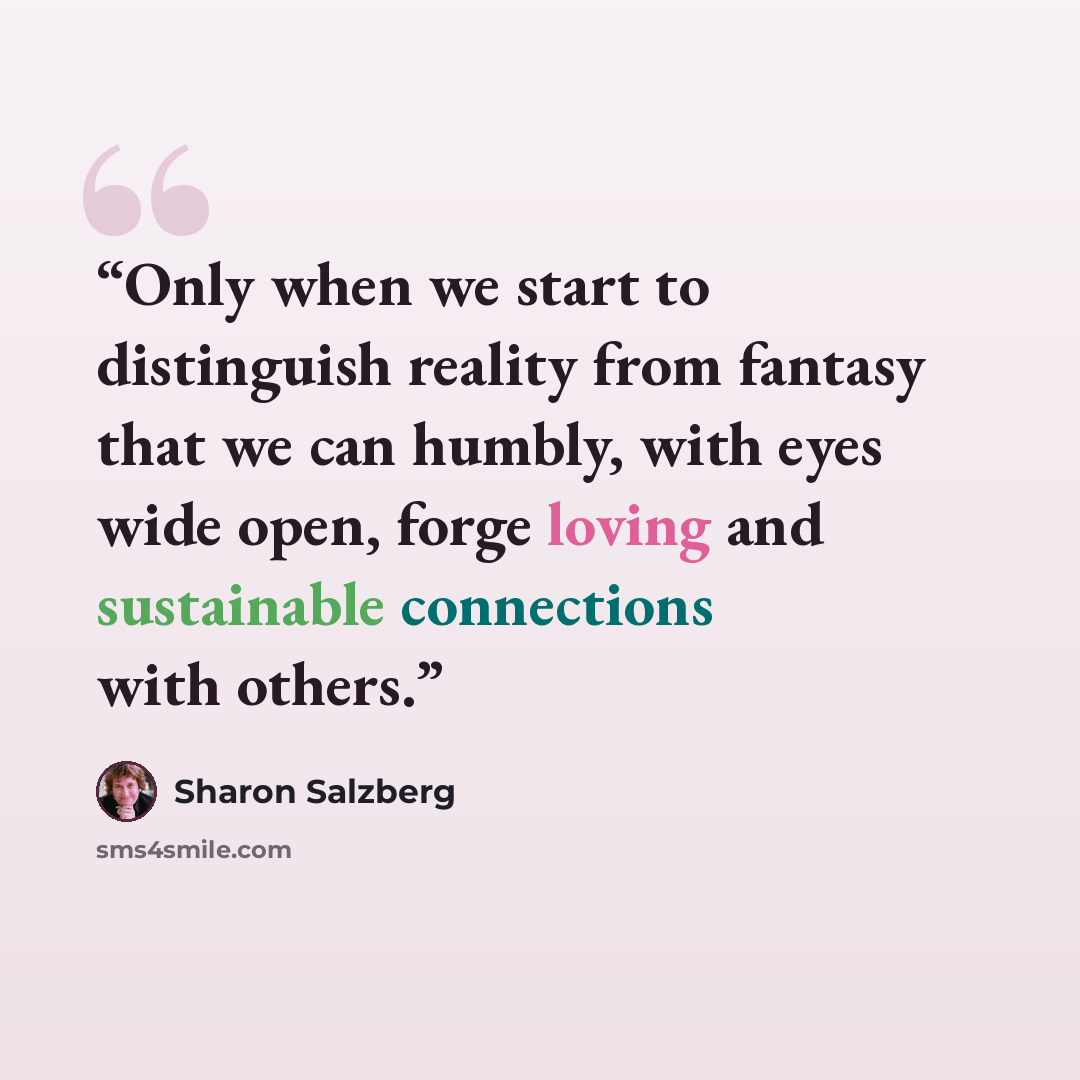 “Only when we start to distinguish reality from fantasy that we can humbly, with eyes wide open, forge loving and sustainable connections with others.” quote by Sharon Salzberg