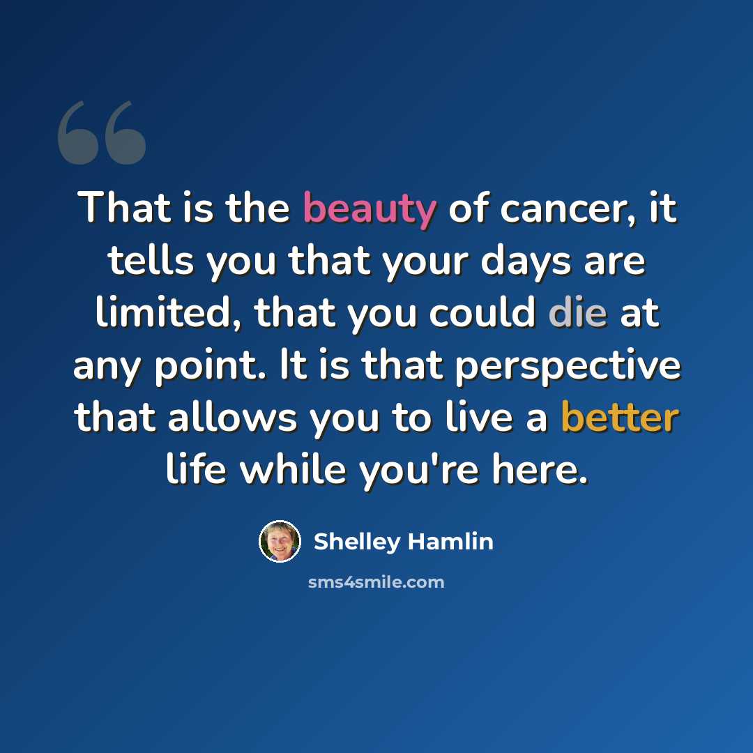“That is the beauty of cancer, it tells you that your days are limited, that you could die at any point. It is that perspective that allows you to live a better life while you're here.” quote by Shelley Hamlin